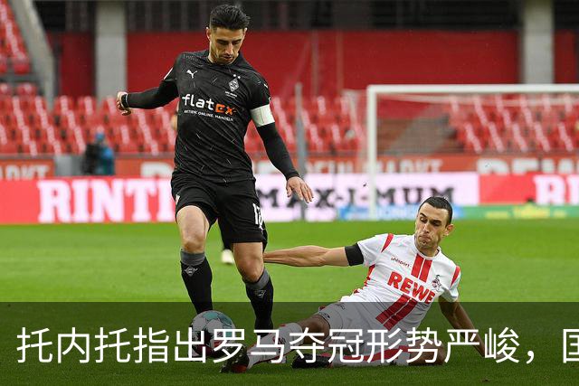 托内托指出罗马夺冠形势严峻，国米仍处于领先地位