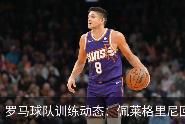 罗马球队训练动态：佩莱格里尼回归，马伦等仍缺阵